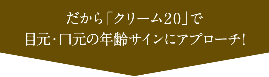 だから「クリーム20」で目元・口元の年齢サインにアプローチ!
