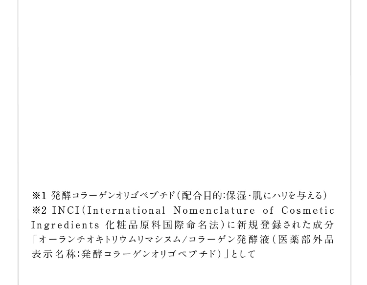 ��1 ���y�R���[�Q���I���S�y�v�`�h�i�z���ړI�F�ێ��E���Ƀn����^����j ��2 INCI�iInternational Nomenclature of Cosmetic Ingredients ���ϕi�������ۖ����@�j�ɐV�K�o�^���ꂽ�����u�I�[�����`�I�L�g���E�����}�V�k��/�R���[�Q�����y�t�i��򕔊O�i�\�����́F���y�R���[�Q���I���S�y�v�`�h�j�v�Ƃ���